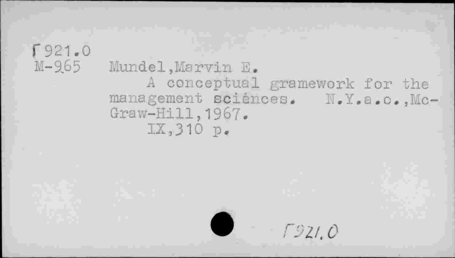 ﻿r 921.0
M-9.65	Mund el, Mar vin E.
A conceptual gramework for the management sciences. N.Y.a,o.,McGraw-Hill ,1967.
IX,310 p.
/"52/. 0